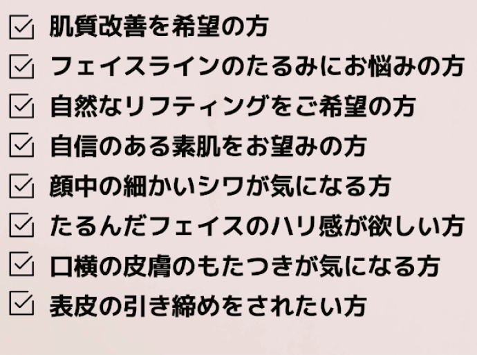 こんな方におすすめ：肌質改善／フェイスラインのたるみ／自然なリフティング／自信のある素肌／細かいシワ／ハリ／口横のもたつき／表皮の引き締め